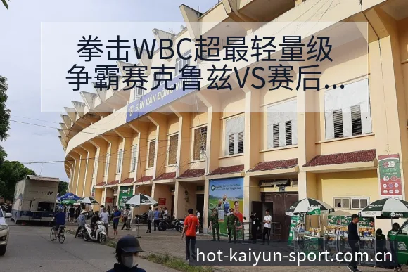 拳击WBC超最轻量级争霸赛克鲁兹VS赛后复盘与关键变化全 - 开云体育